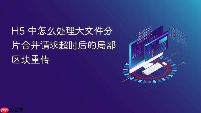 h5 中怎么处理大文件分片合并请求超时后的局部区块重传