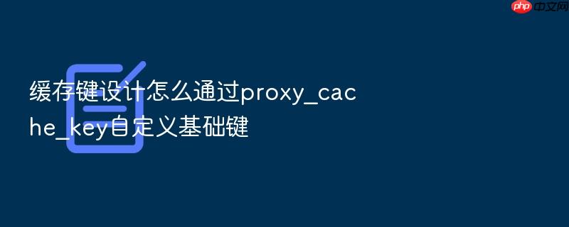 缓存键设计怎么通过proxy_cache_key自定义基础键