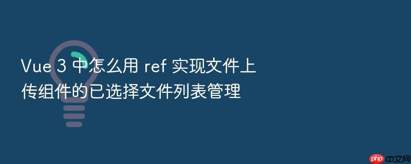 vue 3 中怎么用 ref 实现文件上传组件的已选择文件列表管理