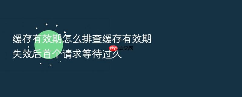 缓存有效期怎么排查缓存有效期失效后首个请求等待过久