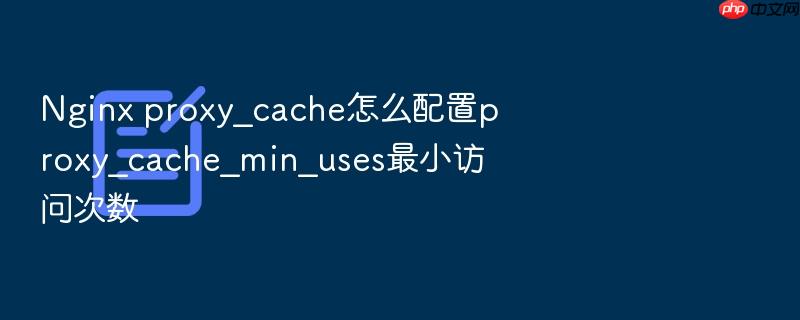 nginx proxy_cache怎么配置proxy_cache_min_uses最小访问次数