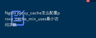 nginx proxy_cache怎么配置proxy_cache_min_uses最小访问次数
