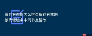 缓存有效期怎么排查缓存有效期被代理链条中间节点篡改