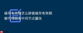 缓存有效期怎么排查缓存有效期被代理链条中间节点篡改