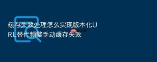 缓存失效处理怎么实现版本化url替代频繁手动缓存失效