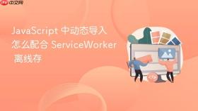 JavaScript 中动态导入怎么配合 ServiceWorker 离线存