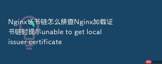 nginx证书链怎么排查nginx加载证书链时提示unable to get local issuer certificate