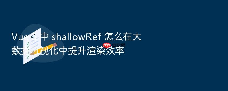 vue 3 中 shallowref 怎么在大数据可视化中提升渲染效率