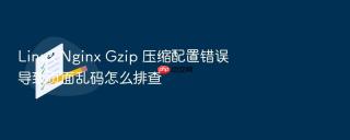linux nginx gzip 压缩配置错误导致页面乱码怎么排查