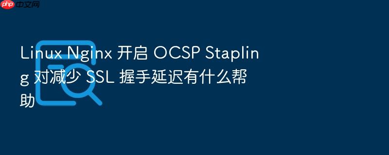 linux nginx 开启 ocsp stapling 对减少 ssl 握手延迟有什么帮助