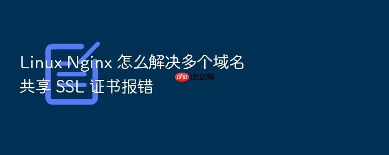linux nginx 怎么解决多个域名共享 ssl 证书报错