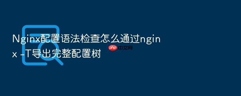 nginx配置语法检查怎么通过nginx -t导出完整配置树
