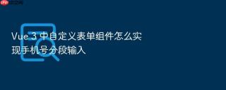 Vue 3 中自定义表单组件怎么实现手机号分段输入