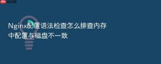 nginx配置语法检查怎么排查内存中配置与磁盘不一致