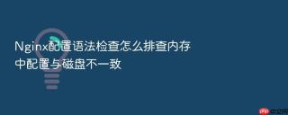 Nginx配置语法检查怎么排查内存中配置与磁盘不一致