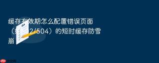 缓存有效期怎么配置错误页面(如502/504)的短时缓存防雪崩