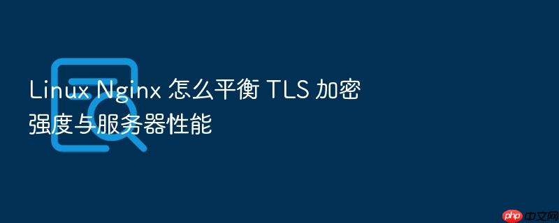 linux nginx 怎么平衡 tls 加密强度与服务器性能