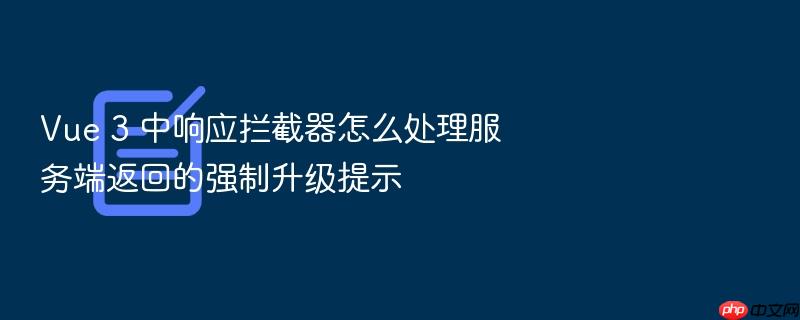 vue 3 中响应拦截器怎么处理服务端返回的强制升级提示