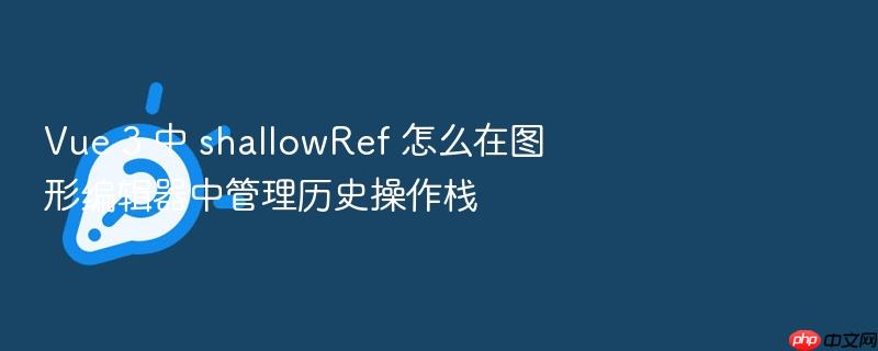 vue 3 中 shallowref 怎么在图形编辑器中管理历史操作栈