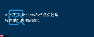 Vue 3 中 shallowRef 怎么处理只读属性的浅层响应