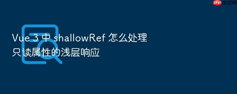vue 3 中 shallowref 怎么处理只读属性的浅层响应