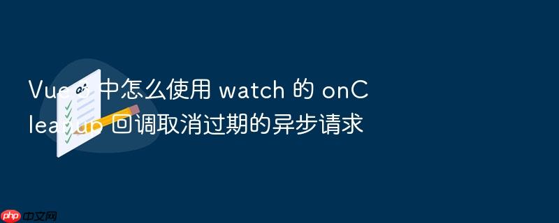 vue 3 中怎么使用 watch 的 oncleanup 回调取消过期的异步请求