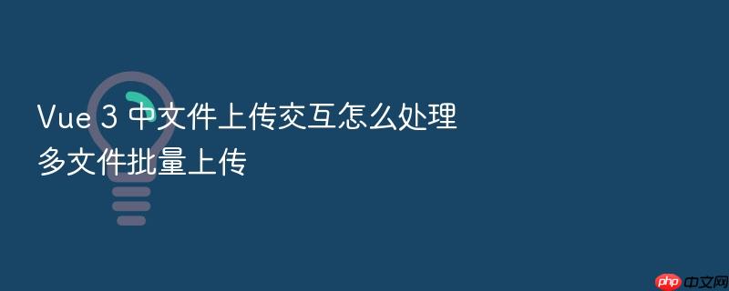 vue 3 中文件上传交互怎么处理多文件批量上传