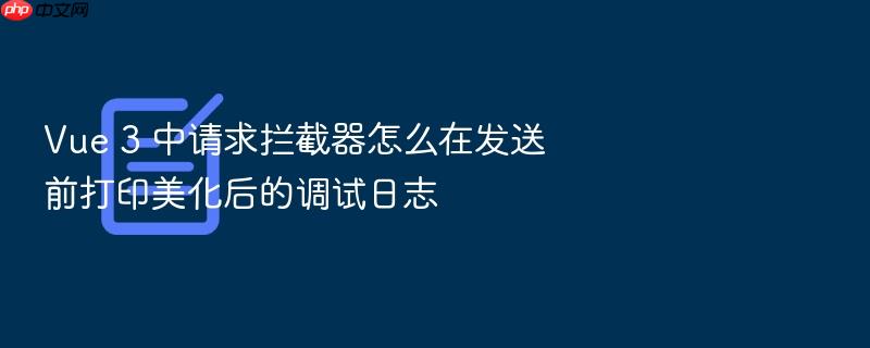 vue 3 中请求拦截器怎么在发送前打印美化后的调试日志