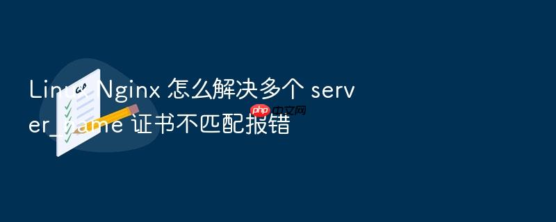 linux nginx 怎么解决多个 server_name 证书不匹配报错