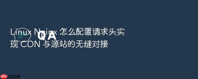 linux nginx 怎么配置请求头实现 cdn 与源站的无缝对接