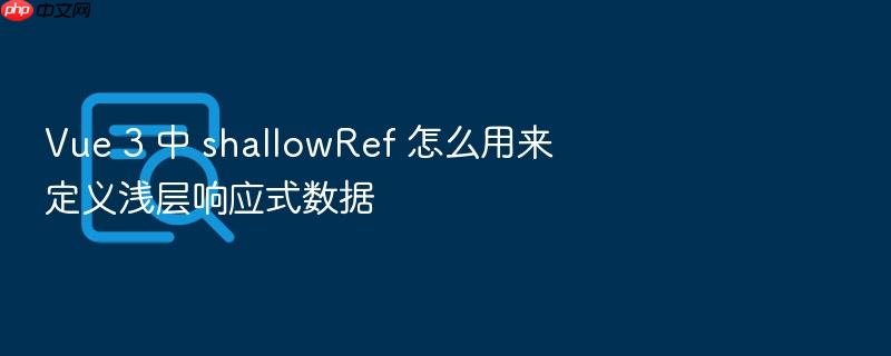 vue 3 中 shallowref 怎么用来定义浅层响应式数据