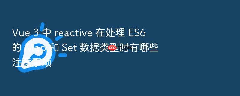 vue 3 中 reactive 在处理 es6 的 map 和 set 数据类型时有哪些注意事项