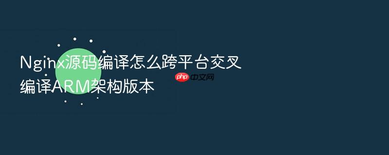 nginx源码编译怎么跨平台交叉编译arm架构版本