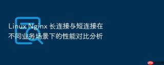 Linux Nginx 长连接与短连接在不同业务场景下的性能对比分析