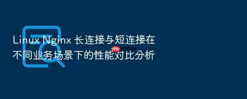 linux nginx 长连接与短连接在不同业务场景下的性能对比分析
