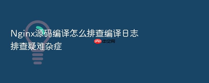 nginx源码编译怎么排查编译日志排查疑难杂症