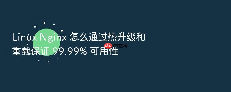linux nginx 怎么通过热升级和重载保证 99.99% 可用性