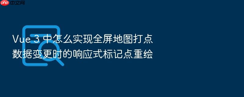 vue 3 中怎么实现全屏地图打点数据变更时的响应式标记点重绘