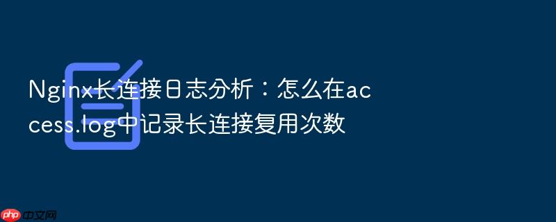 nginx长连接日志分析:怎么在access.log中记录长连接复用次数