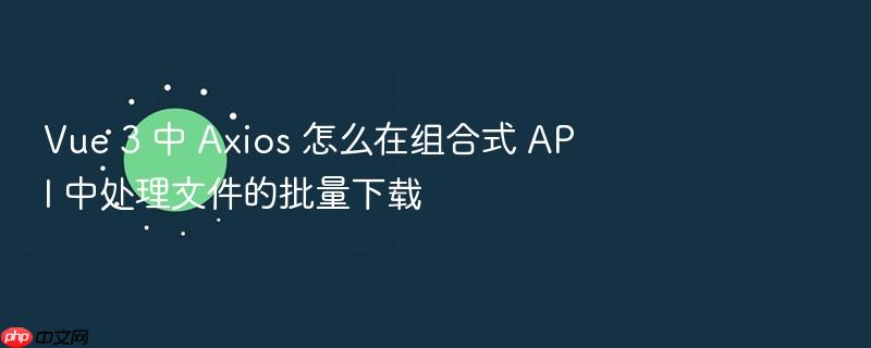 vue 3 中 axios 怎么在组合式 api 中处理文件的批量下载