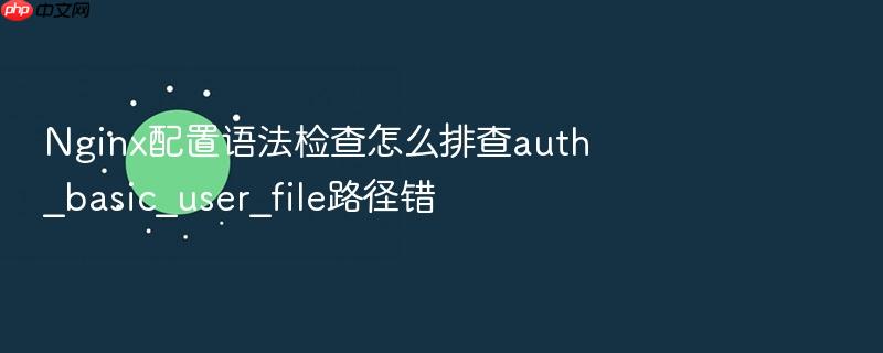 nginx配置语法检查怎么排查auth_basic_user_file路径错