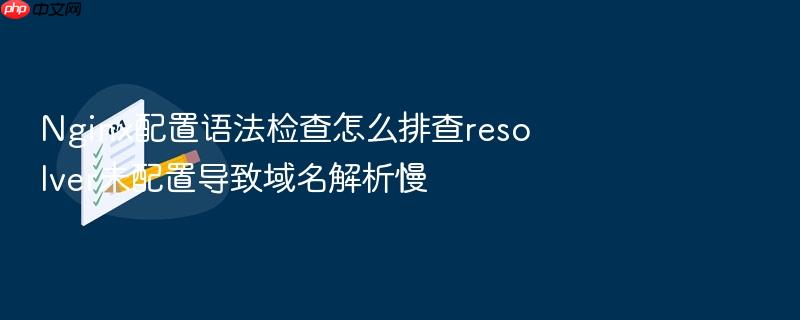 nginx配置语法检查怎么排查resolver未配置导致域名解析慢