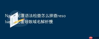 Nginx配置语法检查怎么排查resolver未配置导致域名解析慢