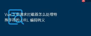 vue 3 中请求拦截器怎么处理特殊字符的 url 编码转义