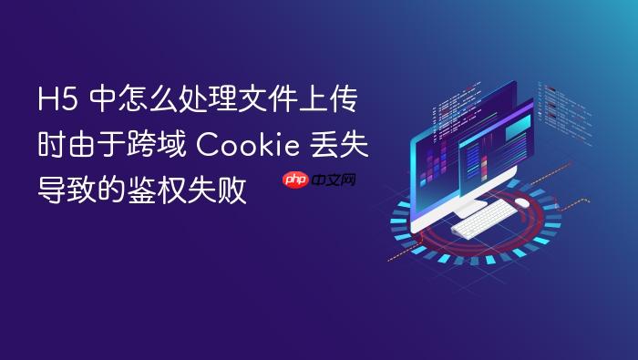 h5 中怎么处理文件上传时由于跨域 cookie 丢失导致的鉴权失败