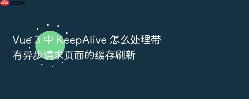 vue 3 中 keepalive 怎么处理带有异步请求页面的缓存刷新