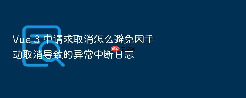 vue 3 中请求取消怎么避免因手动取消导致的异常中断日志