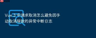 Vue 3 中请求取消怎么避免因手动取消导致的异常中断日志