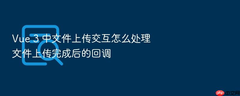 vue 3 中文件上传交互怎么处理文件上传完成后的回调