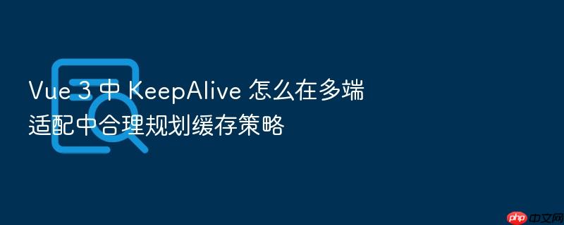 vue 3 中 keepalive 怎么在多端适配中合理规划缓存策略